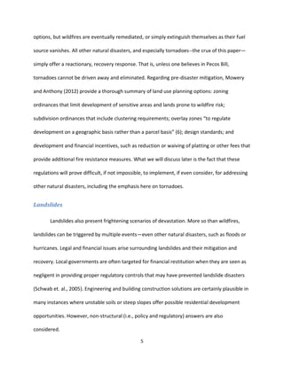 5
options, but wildfires are eventually remediated, or simply extinguish themselves as their fuel
source vanishes. All other natural disasters, and especially tornadoes--the crux of this paper—
simply offer a reactionary, recovery response. That is, unless one believes in Pecos Bill,
tornadoes cannot be driven away and eliminated. Regarding pre-disaster mitigation, Mowery
and Anthony (2012) provide a thorough summary of land use planning options: zoning
ordinances that limit development of sensitive areas and lands prone to wildfire risk;
subdivision ordinances that include clustering requirements; overlay zones “to regulate
development on a geographic basis rather than a parcel basis” (6); design standards; and
development and financial incentives, such as reduction or waiving of platting or other fees that
provide additional fire resistance measures. What we will discuss later is the fact that these
regulations will prove difficult, if not impossible, to implement, if even consider, for addressing
other natural disasters, including the emphasis here on tornadoes.
Landslides
Landslides also present frightening scenarios of devastation. More so than wildfires,
landslides can be triggered by multiple events—even other natural disasters, such as floods or
hurricanes. Legal and financial issues arise surrounding landslides and their mitigation and
recovery. Local governments are often targeted for financial restitution when they are seen as
negligent in providing proper regulatory controls that may have prevented landslide disasters
(Schwab et. al., 2005). Engineering and building construction solutions are certainly plausible in
many instances where unstable soils or steep slopes offer possible residential development
opportunities. However, non-structural (i.e., policy and regulatory) answers are also
considered.
 