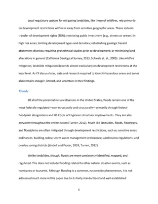 6
Local regulatory options for mitigating landslides, like those of wildfires, rely primarily
on development restrictions within or away from sensitive geographic areas. These include:
transfer of development rights (TDR); restricting public investment (e.g., streets or sewers) in
high risk areas; limiting development types and densities; establishing geologic hazard
abatement districts; requiring geotechnical studies prior to development; or minimizing land
alterations in general (California Geological Survey, 2013; Schwab et. al., 2005). Like wildfire
mitigation, landslide mitigation depends almost exclusively on development restrictions at the
local level. As I’ll discuss later, data and research required to identify hazardous areas and zones
also remains meager, limited, and uncertain in their findings.
Floods
Of all of the potential natural disasters in the United States, floods remain one of the
most federally regulated—non-structurally and structurally—primarily through federal
floodplain designations and US Corps of Engineers structural improvements. They are also
prevalent throughout the entire nation (Turner, 2012). Much like landslides, floods, floodways,
and floodplains are often mitigated through development restrictions, such as: sensitive areas
ordinances; building codes; storm water management ordinances; subdivisions regulations; and
overlay zoning districts (Lindell and Prater, 2003; Turner, 2012).
Unlike landslides, though, floods are more consistently identified, mapped, and
regulated. This does not include flooding related to other natural disaster events, such as
hurricanes or tsunamis. Although flooding is a common, nationwide phenomenon, it is not
addressed much more in this paper due to its fairly standardized and well-established
 