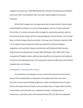 7
mitigation techniques (e.g., FEMA FIRM identification utilized for local floodway and floodplain
ordinances). Other natural disasters offer more wide-ranging mitigation and recovery
techniques.
Where flood management is seen again paired with tornado and other natural disaster
hazard mitigation techniques is in climate change dialogues, such as a “climate action plan”
(Turner 2012, 3). A climate action plan offers strategies for communities looking to adjust to
and cope with climate change and the increasing likelihoods of natural disasters, such as floods.
More on climate change will be discussed later in this paper, but it should be noted that FEMA
is in the midst of several studies that include reconsideration of 100-year floodplain
designations, increased storm frequency and intensity, and the National Flood Insurance
Program Community Rating System (Crowell, 2010; Steinberger, 2011; FEMA, 2011). These
components of floodplain analysis and future planning efforts are being visited with additional
scrutiny from the federal government. The results will no doubt also affect state and local flood
mitigation plans and strategies.
Earthquakes, Tsunamis & Hurricanes
The combination of earthquakes, tsunamis, and hurricanes paints one of the closest
pictures of the unpredictability and devastation of tornadoes. One of the most recent
hurricanes to cause massive flooding, property loss, death, and displacement was Hurricane
Katrina, which battered the Gulf Coast in and around New Orleans in August 2005. Numerous
recovery factors are at play with such a magnitude of disaster, including economic,
infrastructure, community, social, and institutional (Foster 2011, 22). With such widespread
 