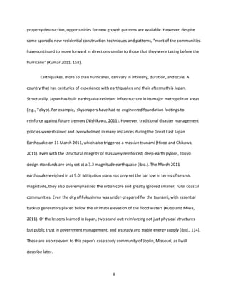 8
property destruction, opportunities for new growth patterns are available. However, despite
some sporadic new residential construction techniques and patterns, “most of the communities
have continued to move forward in directions similar to those that they were taking before the
hurricane” (Kumar 2011, 158).
Earthquakes, more so than hurricanes, can vary in intensity, duration, and scale. A
country that has centuries of experience with earthquakes and their aftermath is Japan.
Structurally, Japan has built earthquake-resistant infrastructure in its major metropolitan areas
(e.g., Tokyo). For example, skyscrapers have had re-engineered foundation footings to
reinforce against future tremors (Nishikawa, 2011). However, traditional disaster management
policies were strained and overwhelmed in many instances during the Great East Japan
Earthquake on 11 March 2011, which also triggered a massive tsunami (Hiroo and Chikawa,
2011). Even with the structural integrity of massively reinforced, deep-earth pylons, Tokyo
design standards are only set at a 7.3 magnitude earthquake (ibid.). The March 2011
earthquake weighed in at 9.0! Mitigation plans not only set the bar low in terms of seismic
magnitude, they also overemphasized the urban core and greatly ignored smaller, rural coastal
communities. Even the city of Fukushima was under-prepared for the tsunami, with essential
backup generators placed below the ultimate elevation of the flood waters (Kubo and Miwa,
2011). Of the lessons learned in Japan, two stand out: reinforcing not just physical structures
but public trust in government management; and a steady and stable energy supply (ibid., 114).
These are also relevant to this paper’s case study community of Joplin, Missouri, as I will
describe later.
 