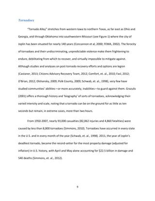 9
Tornadoes
“Tornado Alley” stretches from western Iowa to northern Texas, as far east as Ohio and
Georgia, and through Oklahoma into southwestern Missouri (see Figure 1) where the city of
Joplin has been situated for nearly 140 years (Concannon et al, 2000; FEMA, 2002). The ferocity
of tornadoes and their undiscriminating, unpredictable violence make them frightening to
endure, debilitating from which to recover, and virtually impossible to mitigate against.
Although studies and analyses on post-tornado recovery efforts and options are legion
(Castaner, 2013; Citizens Advisory Recovery Team, 2012; Comfort, et. al., 2010; Fasl, 2012;
O’Brian, 2012; Olshansky, 2009; Polk County, 2009; Schwab, et. al., 1998), very few have
studied communities’ abilities—or more accurately, inabilities—to guard against them. Grazulis
(2001) offers a thorough history and ‘biography’ of sorts of tornadoes, acknowledging their
varied intensity and scale, noting that a tornado can be on the ground for as little as ten
seconds but remain, in extreme cases, more than two hours.
From 1950-2007, nearly 93,000 casualties (82,062 injuries and 4,860 fatalities) were
caused by less than 8,000 tornadoes (Simmons, 2010). Tornadoes have occurred in every state
in the U.S. and in every month of the year (Schwab, et. al., 1998). 2011, the year of Joplin’s
deadliest tornado, became the record-setter for the most property damage (adjusted for
inflation) in U.S. history, with April and May alone accounting for $22.5 billion in damage and
540 deaths (Simmons, et. al., 2012).
 