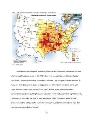10
Twenty minute warnings for impending tornadoes are much more often the norm than
when serious forecasting began in the 1950’s. However, concocting a new hazard mitigation
plan clearly cannot happen during those twenty minutes. Even though tornadoes are listed by
many as a likely disaster with major consequences and extreme risk, few plans, policies, or
projects incorporate tornado impacts (Pine, 2009). As Pine notes, only disasters like
transportation accidents, building fires, and laboratory accidents have similarly high likelihoods,
consequences, and risks. We have all seen regulations, codes, ordinances, and structural
enhancements that address traffic accidents, building fires, and chemical incidents. How then
have so many overlooked tornadoes?
 