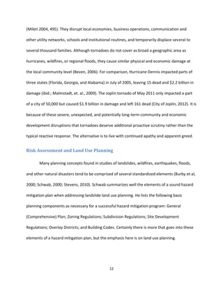 12
(Mileti 2004, 495). They disrupt local economies, business operations, communication and
other utility networks, schools and institutional routines, and temporarily displace several to
several thousand families. Although tornadoes do not cover as broad a geographic area as
hurricanes, wildfires, or regional floods, they cause similar physical and economic damage at
the local community level (Beven, 2006). For comparison, Hurricane Dennis impacted parts of
three states (Florida, Georgia, and Alabama) in July of 2005, leaving 15 dead and $2.2 billion in
damage (ibid.; Malmstadt, et. al., 2009). The Joplin tornado of May 2011 only impacted a part
of a city of 50,000 but caused $1.9 billion in damage and left 161 dead (City of Joplin, 2012). It is
because of these severe, unexpected, and potentially long-term community and economic
development disruptions that tornadoes deserve additional proactive scrutiny rather than the
typical reactive response. The alternative is to live with continued apathy and apparent greed.
Risk Assessment and Land Use Planning
Many planning concepts found in studies of landslides, wildfires, earthquakes, floods,
and other natural disasters tend to be comprised of several standardized elements (Burby et al,
2000; Schwab, 2000; Stevens, 2010). Schwab summarizes well the elements of a sound hazard
mitigation plan when addressing landslide land use planning. He lists the following basic
planning components as necessary for a successful hazard mitigation program: General
(Comprehensive) Plan; Zoning Regulations; Subdivision Regulations; Site Development
Regulations; Overlay Districts; and Building Codes. Certainly there is more that goes into these
elements of a hazard mitigation plan, but the emphasis here is on land use planning.
 
