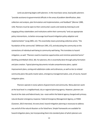 13
Land use planning begins with planners. In the most basic sense, local public planners
“provide assistance to governmental officials in the areas of problem identification, data
collection and analysis, plan formulation and implementation, and feedback” (Warner 1989,
124). Planners must be open to their community’s wants and needs by listening to and
engaging all key stakeholders and institutions within their community “and use appropriate
policy interventions…to better encourage local hazard mitigation policy adoption and
implementation” (Jung 2005, viii). This essentially means promoting collective action, “the
foundation of the community” (Wilkinson 1991, 67), and educating the community on the
connections of individual well-being to community well-being. This translates to hazard
mitigation, as well: “Planners need to maximize opportunities and minimize potential harms”
(Schilling and Mallach 2012, 30). For planners, this is essentially done through policy formation
and plan creation. Typical planning documents include comprehensive plans, capital
improvement plans, zoning and subdivision codes and ordinances, as well as ties to related
community plans like parks master plans, emergency management plans, and, of course, hazard
mitigation plans.
Planners operate in every sphere of government and community. Many planners work
at the local level in a neighborhood, city or regional planning agency. However, planners are
found at the state and federal levels, too—even within the federal agency charged with primary
natural disaster emergency response: Federal Emergency Management Agency, or FEMA
(Castaner, 2013 interview). At every level, hazard mitigation planning is necessary to address
any and all of the natural disasters so far listed here. Simple frameworks are available for
hazard mitigation plans, but incorporating them into standard plans of which planners are
 