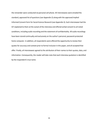 16
the remainder were conducted via personal cell phone. All interviewees were emailed the
standard, approved list of questions (see Appendix 2) along with the approved Implied
Informed Consent Form for Social Science Research (see Appendix 3). Each interviewee had the
ICF explained to them at the outset of the interview and offered verbal consent to all noted
conditions, including audio recording and the statement of confidentiality. All audio recordings
have been stored continually and exclusively on the author’s personal, password-protected
home computer. In addition, all respondents were offered the opportunity to review their
quotes for accuracy and context prior to formal inclusion in this paper, and all accepted that
offer. Finally, all interviewees agreed to the attribution of their names to their quotes, data, and
information. Consequently, the reader will take note that each interview quotation is identified
by the respondent’s true name.
 