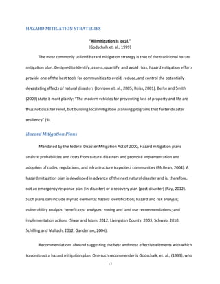 17
HAZARD MITIGATION STRATEGIES
“All mitigation is local.”
(Godschalk et. al., 1999)
The most commonly utilized hazard mitigation strategy is that of the traditional hazard
mitigation plan. Designed to identify, assess, quantify, and avoid risks, hazard mitigation efforts
provide one of the best tools for communities to avoid, reduce, and control the potentially
devastating effects of natural disasters (Johnson et. al., 2005; Reiss, 2001). Berke and Smith
(2009) state it most plainly: “The modern vehicles for preventing loss of property and life are
thus not disaster relief, but building local mitigation planning programs that foster disaster
resiliency” (9).
Hazard Mitigation Plans
Mandated by the federal Disaster Mitigation Act of 2000, Hazard mitigation plans
analyze probabilities and costs from natural disasters and promote implementation and
adoption of codes, regulations, and infrastructure to protect communities (McBean, 2004). A
hazard mitigation plan is developed in advance of the next natural disaster and is, therefore,
not an emergency response plan (in-disaster) or a recovery plan (post-disaster) (Ray, 2012).
Such plans can include myriad elements: hazard identification; hazard and risk analysis;
vulnerability analysis; benefit-cost analyses; zoning and land use recommendations; and
implementation actions (Siwar and Islam, 2012; Livingston County, 2003; Schwab, 2010;
Schilling and Mallach, 2012; Ganderton, 2004).
Recommendations abound suggesting the best and most effective elements with which
to construct a hazard mitigation plan. One such recommender is Godschalk, et. al., (1999), who
 