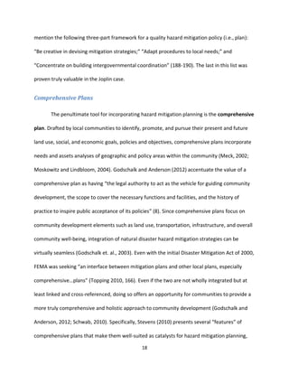 18
mention the following three-part framework for a quality hazard mitigation policy (i.e., plan):
“Be creative in devising mitigation strategies;” “Adapt procedures to local needs;” and
“Concentrate on building intergovernmental coordination” (188-190). The last in this list was
proven truly valuable in the Joplin case.
Comprehensive Plans
The penultimate tool for incorporating hazard mitigation planning is the comprehensive
plan. Drafted by local communities to identify, promote, and pursue their present and future
land use, social, and economic goals, policies and objectives, comprehensive plans incorporate
needs and assets analyses of geographic and policy areas within the community (Meck, 2002;
Moskowitz and Lindbloom, 2004). Godschalk and Anderson (2012) accentuate the value of a
comprehensive plan as having “the legal authority to act as the vehicle for guiding community
development, the scope to cover the necessary functions and facilities, and the history of
practice to inspire public acceptance of its policies” (8). Since comprehensive plans focus on
community development elements such as land use, transportation, infrastructure, and overall
community well-being, integration of natural disaster hazard mitigation strategies can be
virtually seamless (Godschalk et. al., 2003). Even with the initial Disaster Mitigation Act of 2000,
FEMA was seeking “an interface between mitigation plans and other local plans, especially
comprehensive…plans” (Topping 2010, 166). Even if the two are not wholly integrated but at
least linked and cross-referenced, doing so offers an opportunity for communities to provide a
more truly comprehensive and holistic approach to community development (Godschalk and
Anderson, 2012; Schwab, 2010). Specifically, Stevens (2010) presents several “features” of
comprehensive plans that make them well-suited as catalysts for hazard mitigation planning,
 
