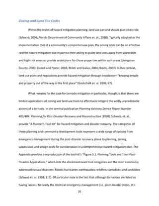 20
Zoning and Land Use Codes
Within the realm of hazard mitigation planning, land use can and should plan a key role
(Schwab, 2009; Florida Department of Community Affairs et. al., 2010). Typically adopted as the
implementation tool of a community’s comprehensive plan, the zoning code can be an effective
tool for hazard mitigation due in part to their ability to guide land uses away from vulnerable
and high-risk areas or provide restrictions for those properties within such areas (Livingston
County, 2003; Lindell and Prater, 2003; Mileti and Gailus, 2004; Brody, 2003). In this context,
land use plans and regulations provide hazard mitigation through avoidance—“keeping people
and property out of the way in the first place” (Godschalk et. al. 1999, 67).
What remains for the case for tornado mitigation in particular, though, is that there are
limited applications of zoning and land use tools to effectively mitigate the wildly unpredictable
actions of a tornado. In the seminal publication Planning Advisory Service Report Number
483/484: Planning for Post-Disaster Recovery and Reconstruction (1998), Schwab, et. al.,
provide “A Planner’s Tool Kit” for hazard mitigation and disaster recovery. The categories of
these planning and community development tools represent a wide range of options from
emergency management during the post-disaster recovery phase to planning, zoning,
subdivision, and design tools for consideration in a comprehensive hazard mitigation plan. The
Appendix provides a reproduction of the tool kit’s “Figure 5.1. Planning Tools and Their Post-
Disaster Applications,” which lists the aforementioned tool categories and the most commonly
addressed natural disasters: floods; hurricanes; earthquakes; wildfire; tornadoes; and landslides
(Schwab et. al. 1998, 117). Of particular note is the fact that although tornadoes are listed as
having ‘access’ to nearly the identical emergency management (i.e., post-disaster) tools, it is
 
