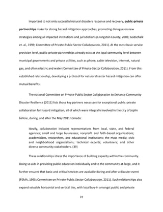22
Important to not only successful natural disasters response and recovery, public-private
partnerships make for strong hazard mitigation approaches, promoting dialogue on new
strategies among all impacted institutions and jurisdictions (Livingston County, 2003; Godschalk
et. al., 1999; Committee of Private-Public Sector Collaboration, 2011). At the most basic service
provision level, public-private partnerships already exist at the local community level between
municipal governments and private utilities, such as phone, cable television, Internet, natural
gas, and often electric and water (Committee of Private-Sector Collaboration, 2011). From this
established relationship, developing a protocol for natural disaster hazard mitigation can offer
mutual benefits.
The national Committee on Private-Public Sector Collaboration to Enhance Community
Disaster Resilience (2011) lists those key partners necessary for exceptional public-private
collaboration for hazard mitigation, all of which were integrally involved in the city of Joplin
before, during, and after the May 2011 tornado:
Ideally, collaboration includes representatives from local, state, and federal
agencies; small and large businesses; nonprofit and faith-based organizations;
academicians, researchers, and educational institutions; the mass media; civic
and neighborhood organizations; technical experts; volunteers; and other
diverse community stakeholders. (39)
These relationships stress the importance of building capacity within the community.
Doing so aids in providing public education individually and to the community at-large, and it
further ensures that basic and critical services are available during and after a disaster event
(FEMA, 1995; Committee on Private-Public Sector Collaboration, 2011). Such relationships also
expand valuable horizontal and vertical ties, with local buy-in amongst public and private
 