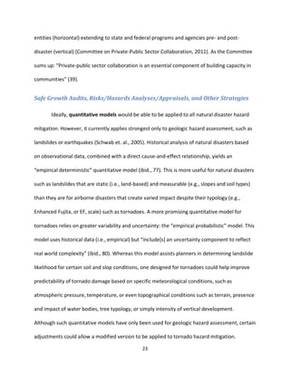 23
entities (horizontal) extending to state and federal programs and agencies pre- and post-
disaster (vertical) (Committee on Private-Public Sector Collaboration, 2011). As the Committee
sums up: “Private-public sector collaboration is an essential component of building capacity in
communities” (39).
Safe Growth Audits, Risks/Hazards Analyses/Appraisals, and Other Strategies
Ideally, quantitative models would be able to be applied to all natural disaster hazard
mitigation. However, it currently applies strongest only to geologic hazard assessment, such as
landslides or earthquakes (Schwab et. al., 2005). Historical analysis of natural disasters based
on observational data, combined with a direct cause-and-effect relationship, yields an
“empirical deterministic” quantitative model (ibid., 77). This is more useful for natural disasters
such as landslides that are static (i.e., land-based) and measurable (e.g., slopes and soil types)
than they are for airborne disasters that create varied impact despite their typology (e.g.,
Enhanced Fujita, or EF, scale) such as tornadoes. A more promising quantitative model for
tornadoes relies on greater variability and uncertainty: the “empirical probabilistic” model. This
model uses historical data (i.e., empirical) but “include[s] an uncertainty component to reflect
real world complexity” (ibid., 80). Whereas this model assists planners in determining landslide
likelihood for certain soil and slop conditions, one designed for tornadoes could help improve
predictability of tornado damage based on specific meteorological conditions, such as
atmospheric pressure, temperature, or even topographical conditions such as terrain, presence
and impact of water bodies, tree typology, or simply intensity of vertical development.
Although such quantitative models have only been used for geologic hazard assessment, certain
adjustments could allow a modified version to be applied to tornado hazard mitigation.
 