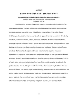 iii
ABSTRACT
彼らはメモリから消えたとき、自然災害だけで打つ
“Natural disasters strike just when they have faded from memory.”
Torahiko Terada after the 1923 Great Kanto Earthquake
(Nishikawa 2011, 31)
Severe destruction from natural disasters is on the rise. Communities world-wide are
faced with increases in damages and losses in virtually all aspects: economic; infrastructural;
terrestrial; political; and social. In the United States, extreme hazard events like floods,
landslides, earthquakes, hurricanes, and tornadoes, appear to be more prevalent—threatening
structures, utilities, businesses, schools, churches, and homes. Numerous well-intentioned
structural (physical) efforts are in place to cope with such disasters and subsequent losses, from
building reinforcements and storm shelters to levies and floodwalls. The same is true for non-
structural efforts such as floodplain ordinances and emergency response mutual aid
agreements to evacuation plans and hazard mitigation strategies. In Missouri and the Midwest,
all natural disasters but perhaps tsunamis are genuine threats to regions and localities. The City
of Joplin is one such community that suffered one of the most devastating tornadoes in the
past six decades. How could Joplin have further limited their losses through additional hazard
mitigation efforts, if at all? This paper finds that zoning and other standard land use controls are
lacking in their abilities to fundamentally assist with natural disaster hazard mitigation when it
comes to events that are not land-based in origin. Social capital and community interaction
offer the best opportunities for improving mitigation, response, and recovery efforts.
 