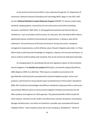 24
A new technical and structural effort is also underway through the U.S. Department of
Commerce’s National Institute of Standards and Technology (NIST). Begun in late 2011, NIST
has led a National Windstorm Impact Reduction Program (NWIRP) “to improve model codes,
standards, design guidance, and practices for the construction and retrofit of buildings,
structures, and lifelines” (NIST 2012, 1). Having gathered statistical and historical data on
‘windstorms,’ such as tornadoes and hurricanes, for sixty years, this new federal effort looks to
significantly improve windstorm forecasting and responsiveness. In doing so, data will be
collected on “the performance of the built environment” during such events, emergency
management responsiveness, and the effective value of hazard mitigation plans (ibid., 1). These
efforts hope to yield improved knowledge on mitigation, response, and recovery techniques, as
well as resilience within building code standards, that can be shared and replicated nationwide.
An emerging option for quantifying financial and regulatory impacts of natural disaster
hazard mitigation is the benefit-cost analysis (BCA) (a/k/a, cost-benefit analysis) (Ganderton,
2004; Magsino, 2009). As a definition: “BCA requires a complete enumeration of all
gains/benefits and losses/costs associated with a [hazard mitigation] project, and as such
produces a benchmark for measuring the impact and performance of the project” (Ganderton
2004, 447). Ganderton acknowledges that different individuals and groups within a community
may attribute different values to various hazard mitigation methods and outcomes but still
offers positives and negatives to a BCA approach. The potential benefits of BCA include the
rather obvious: reductions to life, health, and safety losses; business disruptions; and property
damage and destruction. Less direct are Ganderton’s possible costs associated with hazard
mitigation efforts: “lower property values due to new zoning [e.g., floodplains]”; “denial of
 