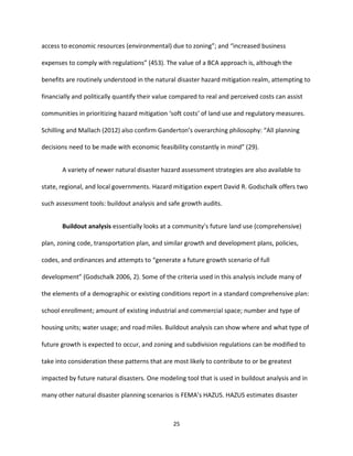 25
access to economic resources (environmental) due to zoning”; and “increased business
expenses to comply with regulations” (453). The value of a BCA approach is, although the
benefits are routinely understood in the natural disaster hazard mitigation realm, attempting to
financially and politically quantify their value compared to real and perceived costs can assist
communities in prioritizing hazard mitigation ‘soft costs’ of land use and regulatory measures.
Schilling and Mallach (2012) also confirm Ganderton’s overarching philosophy: “All planning
decisions need to be made with economic feasibility constantly in mind” (29).
A variety of newer natural disaster hazard assessment strategies are also available to
state, regional, and local governments. Hazard mitigation expert David R. Godschalk offers two
such assessment tools: buildout analysis and safe growth audits.
Buildout analysis essentially looks at a community’s future land use (comprehensive)
plan, zoning code, transportation plan, and similar growth and development plans, policies,
codes, and ordinances and attempts to “generate a future growth scenario of full
development” (Godschalk 2006, 2). Some of the criteria used in this analysis include many of
the elements of a demographic or existing conditions report in a standard comprehensive plan:
school enrollment; amount of existing industrial and commercial space; number and type of
housing units; water usage; and road miles. Buildout analysis can show where and what type of
future growth is expected to occur, and zoning and subdivision regulations can be modified to
take into consideration these patterns that are most likely to contribute to or be greatest
impacted by future natural disasters. One modeling tool that is used in buildout analysis and in
many other natural disaster planning scenarios is FEMA’s HAZUS. HAZUS estimates disaster
 