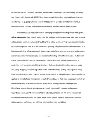 26
financial losses and casualties for floods, earthquakes, hurricanes, and tornadoes (Olshansky
and Chang, 2009; Godschalk, 2006). Since its accuracy is dependent upon available data and
disaster type (e.g., geographically bounded floods versus sporadic tornado movement), a
buildout analysis can help provide a stronger starting point with a HAZUS estimation.
Godschalk (2009) also promotes an emerging concept called ‘safe growth’ through his
safe growth audits. Safe growth audits take the buildout analysis to the next logic step by using
data such as a buildout analysis and ‘auditing’ it to rate a community’s growth trends in relation
to hazard mitigation. That is: Is the community growing safely? In addition to the elements of a
buildout analysis, a safe growth audit also reviews capital improvement programs and projects,
economic development strategies, and locations of existing critical facilities (ibid., 3). Some of
the recommendations that can come out of a safe growth audit include: preservation of
protective environments; retrofitting structures that may be at risk in redevelopment areas;
and, using mapping tools and regulatory codes and ordinances, guiding future growth away
from hazardous areas (ibid., 3-4). As already noted, not all of these elements can reasonably be
applied to tornado hazard mitigation. So-called ‘hazardous’ or ‘high-risk’ areas could include an
entire community in relation to tornado-prone areas. Floodplains and other spatially
identifiable natural disaster at-risk areas are much more readily mapped and avoided.
Regardless, a safe growth audit launched by a buildout analysis can still prove valuable for
tornado-prone communities like Joplin, since future growth patterns and construction and
redevelopment techniques can still help minimize loss from tornadoes.
 
