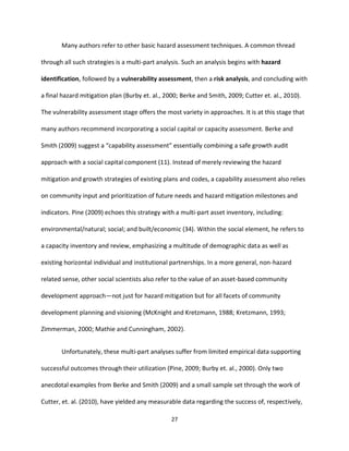 27
Many authors refer to other basic hazard assessment techniques. A common thread
through all such strategies is a multi-part analysis. Such an analysis begins with hazard
identification, followed by a vulnerability assessment, then a risk analysis, and concluding with
a final hazard mitigation plan (Burby et. al., 2000; Berke and Smith, 2009; Cutter et. al., 2010).
The vulnerability assessment stage offers the most variety in approaches. It is at this stage that
many authors recommend incorporating a social capital or capacity assessment. Berke and
Smith (2009) suggest a “capability assessment” essentially combining a safe growth audit
approach with a social capital component (11). Instead of merely reviewing the hazard
mitigation and growth strategies of existing plans and codes, a capability assessment also relies
on community input and prioritization of future needs and hazard mitigation milestones and
indicators. Pine (2009) echoes this strategy with a multi-part asset inventory, including:
environmental/natural; social; and built/economic (34). Within the social element, he refers to
a capacity inventory and review, emphasizing a multitude of demographic data as well as
existing horizontal individual and institutional partnerships. In a more general, non-hazard
related sense, other social scientists also refer to the value of an asset-based community
development approach—not just for hazard mitigation but for all facets of community
development planning and visioning (McKnight and Kretzmann, 1988; Kretzmann, 1993;
Zimmerman, 2000; Mathie and Cunningham, 2002).
Unfortunately, these multi-part analyses suffer from limited empirical data supporting
successful outcomes through their utilization (Pine, 2009; Burby et. al., 2000). Only two
anecdotal examples from Berke and Smith (2009) and a small sample set through the work of
Cutter, et. al. (2010), have yielded any measurable data regarding the success of, respectively,
 