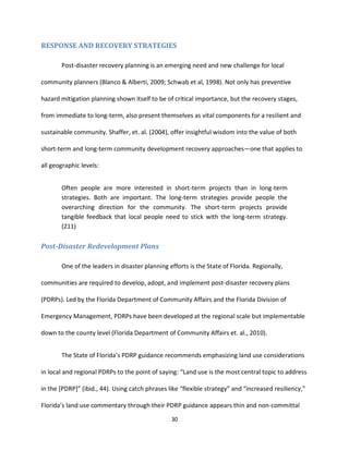30
RESPONSE AND RECOVERY STRATEGIES
Post-disaster recovery planning is an emerging need and new challenge for local
community planners (Blanco & Alberti, 2009; Schwab et al, 1998). Not only has preventive
hazard mitigation planning shown itself to be of critical importance, but the recovery stages,
from immediate to long-term, also present themselves as vital components for a resilient and
sustainable community. Shaffer, et. al. (2004), offer insightful wisdom into the value of both
short-term and long-term community development recovery approaches—one that applies to
all geographic levels:
Often people are more interested in short-term projects than in long-term
strategies. Both are important. The long-term strategies provide people the
overarching direction for the community. The short-term projects provide
tangible feedback that local people need to stick with the long-term strategy.
(211)
Post-Disaster Redevelopment Plans
One of the leaders in disaster planning efforts is the State of Florida. Regionally,
communities are required to develop, adopt, and implement post-disaster recovery plans
(PDRPs). Led by the Florida Department of Community Affairs and the Florida Division of
Emergency Management, PDRPs have been developed at the regional scale but implementable
down to the county level (Florida Department of Community Affairs et. al., 2010).
The State of Florida’s PDRP guidance recommends emphasizing land use considerations
in local and regional PDRPs to the point of saying: “Land use is the most central topic to address
in the [PDRP]” (ibid., 44). Using catch phrases like “flexible strategy” and “increased resiliency,”
Florida’s land use commentary through their PDRP guidance appears thin and non-committal
 