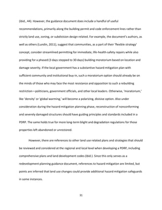 31
(ibid., 44). However, the guidance document does include a handful of useful
recommendations, primarily along the building permit and code enforcement lines rather than
strictly land use, zoning, or subdivision design related. For example, the document’s authors, as
well as others (Lundin, 2011), suggest that communities, as a part of their ‘flexible strategy’
concept, consider streamlined permitting for immediate, life-health-safety repairs while also
providing for a phased (3 days stepped to 30 days) building moratorium based on location and
damage severity. If the local government has a substantive hazard mitigation plan with
sufficient community and institutional buy-in, such a moratorium option should already be on
the minds of those who may face the most resistance and opposition to such a rebuilding
restriction—politicians, government officials, and other local leaders. Otherwise, ‘moratorium,’
like ‘density’ or ‘global warming,’ will become a polarizing, divisive option. Also under
consideration during the hazard mitigation planning phase, reconstruction of nonconforming
and severely damaged structures should have guiding principles and standards included in a
PDRP. The same holds true for more long-term blight and degradation regulations for those
properties left abandoned or unrestored.
However, there are references to other land use related plans and strategies that should
be reviewed and considered at the regional and local level when developing a PDRP, including
comprehensive plans and land development codes (ibid.). Since this only serves as a
redevelopment planning guidance document, references to hazard mitigation are limited, but
points are inferred that land use changes could provide additional hazard mitigation safeguards
in some instances.
 
