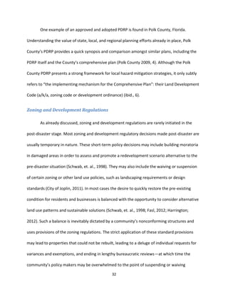 32
One example of an approved and adopted PDRP is found in Polk County, Florida.
Understanding the value of state, local, and regional planning efforts already in place, Polk
County’s PDRP provides a quick synopsis and comparison amongst similar plans, including the
PDRP itself and the County’s comprehensive plan (Polk County 2009, 4). Although the Polk
County PDRP presents a strong framework for local hazard mitigation strategies, it only subtly
refers to “the implementing mechanism for the Comprehensive Plan”: their Land Development
Code (a/k/a, zoning code or development ordinance) (ibid., 6).
Zoning and Development Regulations
As already discussed, zoning and development regulations are rarely initiated in the
post-disaster stage. Most zoning and development regulatory decisions made post-disaster are
usually temporary in nature. These short-term policy decisions may include building moratoria
in damaged areas in order to assess and promote a redevelopment scenario alternative to the
pre-disaster situation (Schwab, et. al., 1998). They may also include the waiving or suspension
of certain zoning or other land use policies, such as landscaping requirements or design
standards (City of Joplin, 2011). In most cases the desire to quickly restore the pre-existing
condition for residents and businesses is balanced with the opportunity to consider alternative
land use patterns and sustainable solutions (Schwab, et. al., 1998; Fasl, 2012; Harrington;
2012). Such a balance is inevitably dictated by a community’s nonconforming structures and
uses provisions of the zoning regulations. The strict application of these standard provisions
may lead to properties that could not be rebuilt, leading to a deluge of individual requests for
variances and exemptions, and ending in lengthy bureaucratic reviews—at which time the
community’s policy makers may be overwhelmed to the point of suspending or waiving
 
