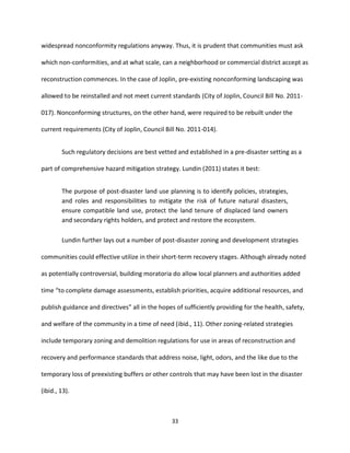 33
widespread nonconformity regulations anyway. Thus, it is prudent that communities must ask
which non-conformities, and at what scale, can a neighborhood or commercial district accept as
reconstruction commences. In the case of Joplin, pre-existing nonconforming landscaping was
allowed to be reinstalled and not meet current standards (City of Joplin, Council Bill No. 2011-
017). Nonconforming structures, on the other hand, were required to be rebuilt under the
current requirements (City of Joplin, Council Bill No. 2011-014).
Such regulatory decisions are best vetted and established in a pre-disaster setting as a
part of comprehensive hazard mitigation strategy. Lundin (2011) states it best:
The purpose of post-disaster land use planning is to identify policies, strategies,
and roles and responsibilities to mitigate the risk of future natural disasters,
ensure compatible land use, protect the land tenure of displaced land owners
and secondary rights holders, and protect and restore the ecosystem.
Lundin further lays out a number of post-disaster zoning and development strategies
communities could effective utilize in their short-term recovery stages. Although already noted
as potentially controversial, building moratoria do allow local planners and authorities added
time “to complete damage assessments, establish priorities, acquire additional resources, and
publish guidance and directives” all in the hopes of sufficiently providing for the health, safety,
and welfare of the community in a time of need (ibid., 11). Other zoning-related strategies
include temporary zoning and demolition regulations for use in areas of reconstruction and
recovery and performance standards that address noise, light, odors, and the like due to the
temporary loss of preexisting buffers or other controls that may have been lost in the disaster
(ibid., 13).
 