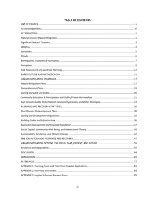 iv
TABLE OF CONTENTS
LIST OF FIGURES................................................................................................................................................. v
Acknowledgements........................................................................................................................................... vi
INTRODUCTION..................................................................................................................................................1
Natural Disaster Hazard Mitigation.....................................................................................................................1
Significant Natural Disasters...............................................................................................................................3
Wildfires ............................................................................................................................................................4
Landslides ..........................................................................................................................................................5
Floods................................................................................................................................................................6
Earthquakes, Tsunamis & Hurricanes..................................................................................................................7
Tornadoes..........................................................................................................................................................9
Risk Assessment and Land Use Planning ........................................................................................................... 12
PAPER OUTLINE AND METHODOLOGY.............................................................................................................. 15
HAZARD MITIGATION STRATEGIES.................................................................................................................... 17
Hazard Mitigation Plans................................................................................................................................... 17
Comprehensive Plans........................................................................................................................................ 18
Zoning and Land Use Codes.............................................................................................................................. 20
Community Education & Participation and Public/Private Partnerships.............................................................. 21
Safe Growth Audits, Risks/Hazards Analyses/Appraisals, and Other Strategies.................................................. 23
RESPONSE AND RECOVERY STRATEGIES............................................................................................................ 30
Post-Disaster Redevelopment Plans.................................................................................................................. 30
Zoning and Development Regulations............................................................................................................... 32
Building Codes and Infrastructure..................................................................................................................... 36
Economic Development and Financial Assistance.............................................................................................. 37
Social Capital, Community Well-Being, and Interactional Theory....................................................................... 39
Sustainability, Resilience, and Climate Change.................................................................................................. 42
THE JOPLIN TORNADO: RESPONSE AND RECOVERY........................................................................................... 47
HAZARD MITIGATION OPTIONS FOR JOPLIN: PAST, PRESENT, AND FUTURE ...................................................... 59
Resilience and Adaptability............................................................................................................................... 59
DISCUSSION ..................................................................................................................................................... 64
CONCLUSION ................................................................................................................................................... 69
REFERENCES..................................................................................................................................................... 72
APPENDIX 1. Planning Tools and Their Post-Disaster Applications. .................................................................... 83
APPENDIX 2. Interview Instrument. .................................................................................................................. 84
APPENDIX 3. Implied Informed Consent Form................................................................................................... 85
 