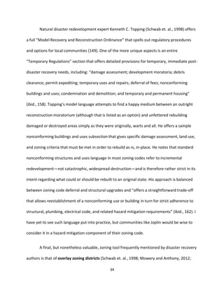 34
Natural disaster redevelopment expert Kenneth C. Topping (Schwab et. al., 1998) offers
a full “Model Recovery and Reconstruction Ordinance” that spells out regulatory procedures
and options for local communities (149). One of the more unique aspects is an entire
“Temporary Regulations” section that offers detailed provisions for temporary, immediate post-
disaster recovery needs, including: “damage assessment; development moratoria; debris
clearance; permit expediting; temporary uses and repairs; deferral of fees; nonconforming
buildings and uses; condemnation and demolition; and temporary and permanent housing”
(ibid., 158). Topping’s model language attempts to find a happy medium between an outright
reconstruction moratorium (although that is listed as an option) and unfettered rebuilding
damaged or destroyed areas simply as they were originally, warts and all. He offers a sample
nonconforming buildings and uses subsection that gives specific damage assessment, land use,
and zoning criteria that must be met in order to rebuild as-is, in-place. He notes that standard
nonconforming structures and uses language in most zoning codes refer to incremental
redevelopment—not catastrophic, widespread destruction—and is therefore rather strict in its
intent regarding what could or should be rebuilt to an original state. His approach is balanced
between zoning code deferral and structural upgrades and “offers a straightforward trade-off
that allows reestablishment of a nonconforming use or building in turn for strict adherence to
structural, plumbing, electrical code, and related hazard mitigation requirements” (ibid., 162). I
have yet to see such language put into practice, but communities like Joplin would be wise to
consider it in a hazard mitigation component of their zoning code.
A final, but nonetheless valuable, zoning tool frequently mentioned by disaster recovery
authors is that of overlay zoning districts (Schwab et. al., 1998; Mowery and Anthony, 2012;
 