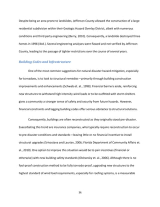 36
Despite being an area prone to landslides, Jefferson County allowed the construction of a large
residential subdivision within their Geologic Hazard Overlay District, albeit with numerous
conditions and third party engineering (Berry, 2010). Consequently, a landslide destroyed three
homes in 1998 (ibid.). Several engineering analyses were flawed and not verified by Jefferson
County, leading to the passage of tighter restrictions over the course of several years.
Building Codes and Infrastructure
One of the most common suggestions for natural disaster hazard mitigation, especially
for tornadoes, is to look to structural remedies—primarily through building construction
improvements and enhancements (Schwab et. al., 1998). Financial barriers aside, reinforcing
new structures to withstand high intensity wind loads or to be outfitted with storm shelters
gives a community a stronger sense of safety and security from future hazards. However,
financial constraints and lagging building codes offer serious obstacles to structural solutions.
Consequently, buildings are often reconstructed as they originally stood pre-disaster.
Exacerbating this trend are insurance companies, who typically require reconstruction to occur
to pre-disaster conditions and standards—leaving little or no financial incentive to install
structural upgrades (Srivastava and Laurian, 2006; Florida Department of Community Affairs et.
al., 2010). One option to improve this situation would be to pair incentives (financial or
otherwise) with new building safety standards (Olshansky et. al., 2006). Although there is no
fool-proof construction method to be fully tornado-proof, upgrading new structures to the
highest standard of wind load requirements, especially for roofing systems, is a measurable
 