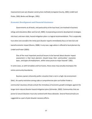 37
improvement over pre-disaster construction methods (Livingston County, 2003; Lindell and
Prater, 2003; Berke and Wenger, 1991).
Economic Development and Financial Assistance
Governments at all levels, and particularly at the local level, are involved in business
sitings and relocations (Blair and Carroll, 2009). Incorporating economic development strategies
into local, and even state, hazard mitigation plans is a logical recommendation. This is especially
true when one considers the initial post-disaster reports immediately focus on lives lost and
overall economic impact (Rovins, 2008). In any case, sage advice is offered to local planners by
Lindell and Prater (2003):
One of the most important practical lessons to be learned about disaster impact
assessment is that local planners should know their communities’ economic
base…and types of employment…within areas prone to major hazards” (182).
In some cases, as with tornadoes and hurricanes, these areas may actually encompass the
entire community boundaries.
Business owners inherently prefer a location that is not in a high-risk environment
(ibid.). An overly restrictive zoning code or comprehensive plan can further hinder a
community’s business climate and pit the immediacy of economic growth strategies against the
longer term natural disaster hazard mitigation plans (Schneider, 2002). Communities that are
prone to natural disasters must also contend with these obstacles. Several financial tools are
suggested as a part of post-disaster recovery efforts.
 