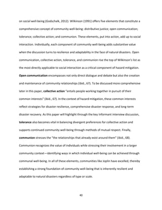 40
on social well-being (Godschalk, 2012). Wilkinson (1991) offers five elements that constitute a
comprehensive concept of community well-being: distributive justice; open communication;
tolerance; collective action; and communion. These elements, put into action, add up to social
interaction. Individually, each component of community well-being adds substantive value
when the discussion turns to resilience and adaptability in the face of natural disasters. Open
communication, collective action, tolerance, and communion rise the top of Wilkinson’s list as
the most directly applicable to social interaction as a critical component of hazard mitigation.
Open communication encompasses not only direct dialogue and debate but also the creation
and maintenance of community relationships (ibid., 67). To be discussed more comprehensive
later in this paper, collective action “entails people working together in pursuit of their
common interests” (ibid., 67). In the context of hazard mitigation, these common interests
reflect strategies for disaster resilience, comprehensive disaster response, and long-term
disaster recovery. As this paper will highlight through the key Informant interview discussion,
tolerance also becomes vital in balancing divergent preferences for collective action and
supports continued community well-being through methods of mutual respect. Finally,
communion stresses the “the relationships that already exist around them” (ibid., 68).
Communion recognizes the value of individuals while stressing their involvement in a larger
community context—identifying ways in which individual well-being can be achieved through
communal well-being. In all of these elements, communities like Joplin have excelled, thereby
establishing a strong foundation of community well-being that is inherently resilient and
adaptable to natural disasters regardless of type or scale.
 