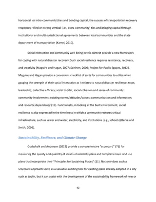 42
horizontal or intra-community) ties and bonding capital, the success of transportation recovery
responses relied on strong vertical (i.e., extra-community) ties and bridging capital through
institutional and multi-jurisdictional agreements between local communities and the state
department of transportation (Kamel, 2010).
Social interaction and community well-being in this context provide a new framework
for coping with natural disaster recovery. Such social resilience requires resistance, recovery,
and creativity (Maguire and Hagan, 2007; Sairinen, 2009; Project for Public Spaces, 2012).
Maguire and Hagan provide a convenient checklist of sorts for communities to utilize when
gauging the strength of their social interaction as it relates to natural disaster resilience: trust;
leadership; collective efficacy; social capital; social cohesion and sense of community;
community involvement; existing norms/attitudes/values; communication and information;
and resource dependency (19). Functionally, in looking at the built environment, social
resilience is also expressed in the timeliness in which a community restores critical
infrastructure, such as sewer and water, electricity, and institutions (e.g., schools) (Berke and
Smith, 2009).
Sustainability, Resilience, and Climate Change
Godschalk and Anderson (2012) provide a comprehensive “scorecard” (71) for
measuring the quality and quantity of local sustainability plans and comprehensive land use
plans that incorporate their “Principles for Sustaining Places” (11). Not only does such a
scorecard approach serve as a valuable auditing tool for existing plans already adopted in a city
such as Joplin, but it can assist with the development of the sustainability framework of new or
 