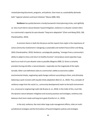 43
revised planning documents, programs, and policies. Even more so, sustainability demands
both “regional solutions and local initiatives” (Roosa 2008, 363).
Resilience has quickly become a trendy buzzword in local planning circles, and rightfully
so. Very much tied to natural disaster hazard mitigation, resilience in a disaster context refers
to a community’s capacity for post-disaster “long-term adaptation” (Chen and Wang 2010, 138;
Chandrasekhar, 2010).
A common theme in both the literature and the reports from Joplin is the importance of
active community involvement in designing a sustainable and resilient future (Chen and Wang,
2010; Chandrasekhar, 2010). Resilience, sociologically speaking, “emerges from a community’s
ability to adapt to stress and return to healthy function” and produce social capacities to go
back to as much of a pre-disaster state as possible (Magsino 2009, 3). Stress is certainly
prevalent during and after a natural disaster—especially one the magnitude of the Joplin
tornado. Other such definitions look at a community’s ability to overcome sudden
environmental shocks, negotiating rapid changes without succumbing to them, and ultimately
balancing a quick recovery with equally timely adaptation (Boin et. al., 2010). Thus, concepts of
resilience range from the social (i.e., community development) realm to the built environment
(i.e., structural or engineering) realm (de Bruijne et. al., 2010). In the midst of this, much like
the dynamic nature between mitigation and recovery practices and strategies, resilience also
balances short-term needs and long-term goals (Comfort et. al., 2010).
In the end, resilience, like most other large scale management efforts, relies on multi-
jurisdictional strategies and the formulation of hazard mitigation policies and strategies
 