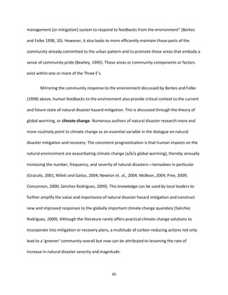 45
management [or mitigation] system to respond to feedbacks from the environment” (Berkes
and Folke 1998, 10). However, it also looks to more efficiently maintain those parts of the
community already committed to the urban pattern and to promote those areas that embody a
sense of community pride (Beatley, 1995). Those areas or community components or factors
exist within one or more of the Three E’s.
Mirroring the community response to the environment discussed by Berkes and Folke
(1998) above, human feedbacks to the environment also provide critical context to the current
and future state of natural disaster hazard mitigation. This is discussed through the theory of
global warming, or climate change. Numerous authors of natural disaster research more and
more routinely point to climate change as an essential variable in the dialogue on natural
disaster mitigation and recovery. The consistent prognostication is that human impacts on the
natural environment are exacerbating climate change (a/k/a global warming), thereby annually
increasing the number, frequency, and severity of natural disasters—tornadoes in particular
(Grazulis, 2001; Mileti and Gailus, 2004; Newton et. al., 2004; McBean, 2004; Pine, 2009;
Concannon, 2000; Sánchez Rodríguez, 2009). This knowledge can be used by local leaders to
further amplify the value and importance of natural disaster hazard mitigation and construct
new and improved responses to the globally important climate change quandary (Sánchez
Rodríguez, 2009). Although the literature rarely offers practical climate change solutions to
incorporate into mitigation or recovery plans, a multitude of carbon-reducing actions not only
lead to a ‘greener’ community overall but now can be attributed to lessening the rate of
increase in natural disaster severity and magnitude.
 