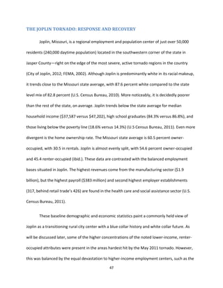 47
THE JOPLIN TORNADO: RESPONSE AND RECOVERY
Joplin, Missouri, is a regional employment and population center of just over 50,000
residents (240,000 daytime population) located in the southwestern corner of the state in
Jasper County—right on the edge of the most severe, active tornado regions in the country
(City of Joplin, 2012; FEMA, 2002). Although Joplin is predominantly white in its racial makeup,
it trends close to the Missouri state average, with 87.6 percent white compared to the state
level mix of 82.8 percent (U.S. Census Bureau, 2010). More noticeably, it is decidedly poorer
than the rest of the state, on average. Joplin trends below the state average for median
household income ($37,587 versus $47,202), high school graduates (84.3% versus 86.8%), and
those living below the poverty line (18.6% versus 14.3%) (U.S Census Bureau, 2011). Even more
divergent is the home ownership rate. The Missouri state average is 60.5 percent owner-
occupied, with 30.5 in rentals. Joplin is almost evenly split, with 54.6 percent owner-occupied
and 45.4 renter-occupied (ibid.). These data are contrasted with the balanced employment
bases situated in Joplin. The highest revenues come from the manufacturing sector ($1.9
billion), but the highest payroll ($383 million) and second highest employer establishments
(317, behind retail trade’s 426) are found in the health care and social assistance sector (U.S.
Census Bureau, 2011).
These baseline demographic and economic statistics paint a commonly held view of
Joplin as a transitioning rural city center with a blue collar history and white collar future. As
will be discussed later, some of the higher concentrations of the noted lower-income, renter-
occupied attributes were present in the areas hardest hit by the May 2011 tornado. However,
this was balanced by the equal devastation to higher-income employment centers, such as the
 