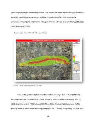 48
main hospital complex and the high school. This ‘income-balanced’ destruction contributed to a
generally equitable recovery process and long-term planning effort that prominently
emphasized housing and employment strategies (Citizens Advisory Recovery Team, 2011; Cage,
2012; Harrington, 2012).
Joplin and Jasper County had never faced a tornado larger than EF-4, and of the 31
tornadoes recorded from 1950-2003, ‘only’ 11 deaths had occurred—until Sunday, May 22,
2011, beginning at 5:41 P.M (Trulson, 2006; Marx, 2011). Fluctuating between one-half to
three-quarters of a mile wide, travelling west to east for 13 miles (see Figure 3), and with wind
 