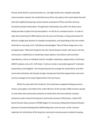 51
the loss of the district’s command center (i.e., the high school) and a citywide inoperable
communications network, the school district was left to rely solely on the social capital they had
built with neighborhood groups, parent-teacher associations (PTAs), and other informal,
horizontal, bonded relationships. Through those relationships, key staff in the district were
willing and able to adjust their job descriptions—on the fly on a temporary basis—in order to
cope with contacting all 7,000 students over the course of five days, running school buses for
48 hours straight post-disaster for citywide transportation, and responding to the vast number
of families in mourning. As Dr. Huff plainly acknowledged: “None of these things were in the
emergency plan.” What will change for the next natural disaster include: safe rooms in all new
construction; modifications to sheltering-in-place options; intra-district communication
redundancies; a focus on individual schools’ strengths, weaknesses, opportunities, and threats
(SWOT) analyses; and, as Dr. Huff noted, “continue to take a reasonable approach” to disaster
preparedness and mitigation. The strong horizontal ties amongst the school district and other
community institutions will only get stronger, leaving only these few programmatic and minor
structural changes to be newly implemented in the near future.
Within four days after the tornado hit, the school buses stopped shuttling personnel,
victims, and supplies. Even before that, within 48 hours of the tornado, FEMA arrived as quickly
as most other extra-community assistance to initiate their short-term disaster recovery
protocols as well as launch the long-term community recovery (LTCR) process. Led by LTCR
Branch Director Steve Castaner of FEMA Region VII, the process followed the National Disaster
Recovery Framework developed by FEMA headquarters over the years. As Mr. Castaner
explained, the initial phase of the long-term community recovery process involved reviewing
 