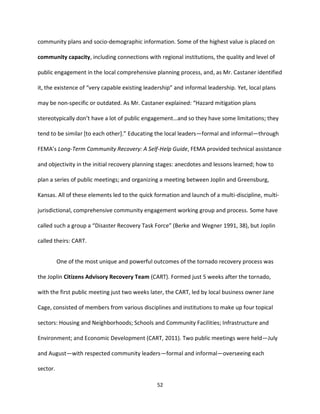 52
community plans and socio-demographic information. Some of the highest value is placed on
community capacity, including connections with regional institutions, the quality and level of
public engagement in the local comprehensive planning process, and, as Mr. Castaner identified
it, the existence of “very capable existing leadership” and informal leadership. Yet, local plans
may be non-specific or outdated. As Mr. Castaner explained: “Hazard mitigation plans
stereotypically don’t have a lot of public engagement…and so they have some limitations; they
tend to be similar [to each other].” Educating the local leaders—formal and informal—through
FEMA’s Long-Term Community Recovery: A Self-Help Guide, FEMA provided technical assistance
and objectivity in the initial recovery planning stages: anecdotes and lessons learned; how to
plan a series of public meetings; and organizing a meeting between Joplin and Greensburg,
Kansas. All of these elements led to the quick formation and launch of a multi-discipline, multi-
jurisdictional, comprehensive community engagement working group and process. Some have
called such a group a “Disaster Recovery Task Force” (Berke and Wegner 1991, 38), but Joplin
called theirs: CART.
One of the most unique and powerful outcomes of the tornado recovery process was
the Joplin Citizens Advisory Recovery Team (CART). Formed just 5 weeks after the tornado,
with the first public meeting just two weeks later, the CART, led by local business owner Jane
Cage, consisted of members from various disciplines and institutions to make up four topical
sectors: Housing and Neighborhoods; Schools and Community Facilities; Infrastructure and
Environment; and Economic Development (CART, 2011). Two public meetings were held—July
and August—with respected community leaders—formal and informal—overseeing each
sector.
 