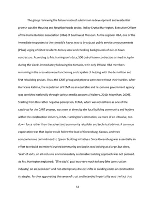 53
The group reviewing the future vision of subdivision redevelopment and residential
growth was the Housing and Neighborhoods sector, led by Crystal Harrington, Executive Officer
of the Home Builders Association (HBA) of Southwest Missouri. As the regional HBA, one of the
immediate responses to the tornado’s havoc was to broadcast public service announcements
(PSAs) urging affected residents to buy local and checking backgrounds of out-of-town
contractors. According to Ms. Harrington’s data, 500 out-of-town contractors arrived in Joplin
during the weeks immediately following the tornado, with only 29 local HBA members
remaining in the area who were functioning and capable of helping with the demolition and
first rebuilding phases. Thus, the CART group and process were not without their hurdles. After
Hurricane Katrina, the reputation of FEMA as an equitable and responsive government agency
was tarnished nationally through various media accounts (Walters, 2010; Moynihan, 2009).
Starting from this rather negative perception, FEMA, which was noted here as one of the
catalysts for the CART process, was seen at times by the local building community and leaders
within the construction industry, in Ms. Harrington’s estimation, as more of an intrusive, top-
down force rather than the advertised community rebuilder and technical adviser. A common
expectation was that Joplin would follow the lead of Greensburg, Kansas, and their
comprehensive commitment to ‘green’ building initiatives. Since Greensburg was essentially an
effort to rebuild an entirely leveled community and Joplin was looking at a large, but deep,
‘scar’ of sorts, an all-inclusive environmentally sustainable building approach was not pursued.
As Ms. Harrington explained: “[The city’s] goal was very much to keep [the construction
industry] on an even keel” and not attempt any drastic shifts in building codes or construction
strategies. Further aggravating the sense of trust and intended impartiality was the fact that
 