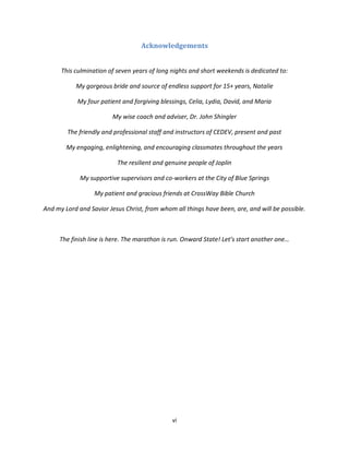 vi
Acknowledgements
This culmination of seven years of long nights and short weekends is dedicated to:
My gorgeous bride and source of endless support for 15+ years, Natalie
My four patient and forgiving blessings, Celia, Lydia, David, and Maria
My wise coach and adviser, Dr. John Shingler
The friendly and professional staff and instructors of CEDEV, present and past
My engaging, enlightening, and encouraging classmates throughout the years
The resilient and genuine people of Joplin
My supportive supervisors and co-workers at the City of Blue Springs
My patient and gracious friends at CrossWay Bible Church
And my Lord and Savior Jesus Christ, from whom all things have been, are, and will be possible.
The finish line is here. The marathon is run. Onward State! Let’s start another one…
 