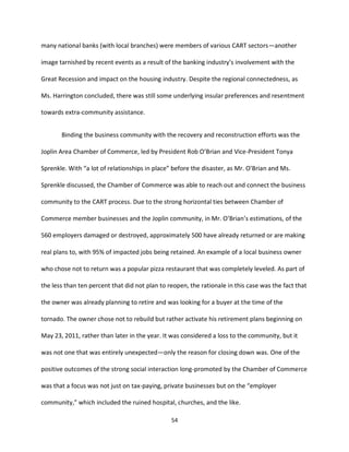 54
many national banks (with local branches) were members of various CART sectors—another
image tarnished by recent events as a result of the banking industry’s involvement with the
Great Recession and impact on the housing industry. Despite the regional connectedness, as
Ms. Harrington concluded, there was still some underlying insular preferences and resentment
towards extra-community assistance.
Binding the business community with the recovery and reconstruction efforts was the
Joplin Area Chamber of Commerce, led by President Rob O’Brian and Vice-President Tonya
Sprenkle. With “a lot of relationships in place” before the disaster, as Mr. O’Brian and Ms.
Sprenkle discussed, the Chamber of Commerce was able to reach out and connect the business
community to the CART process. Due to the strong horizontal ties between Chamber of
Commerce member businesses and the Joplin community, in Mr. O’Brian’s estimations, of the
560 employers damaged or destroyed, approximately 500 have already returned or are making
real plans to, with 95% of impacted jobs being retained. An example of a local business owner
who chose not to return was a popular pizza restaurant that was completely leveled. As part of
the less than ten percent that did not plan to reopen, the rationale in this case was the fact that
the owner was already planning to retire and was looking for a buyer at the time of the
tornado. The owner chose not to rebuild but rather activate his retirement plans beginning on
May 23, 2011, rather than later in the year. It was considered a loss to the community, but it
was not one that was entirely unexpected—only the reason for closing down was. One of the
positive outcomes of the strong social interaction long-promoted by the Chamber of Commerce
was that a focus was not just on tax-paying, private businesses but on the “employer
community,” which included the ruined hospital, churches, and the like.
 