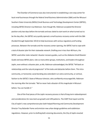 55
The Chamber of Commerce was also instrumental in establishing a one-stop center for
local small businesses through the federal Small Business Administration (SBA) and the Missouri
Southern State University (MSSU) Small Business and Technology Development Center (SBTDC),
including SBTDC Director Lisa Robinson. Even though Ms. Robinson accepted the Director
position only two days before the tornado and was slated to start work on what turned out to
be the day after, the SBTDC very quickly opened a small business recovery center with the SBA
(funded through September 2013) to help businesses with various regulatory and funding
processes. Between the tornado and the recovery center opening, the SBTDC had to cope with
a lack of disaster plan for their statewide network. Drafting one in less than 48 hours, the
SBTDC used other state networks’ disaster recovery guides, such as the Alabama Small Disaster
Guide and Iowa SBTDC plans. Like so many other groups, institutions, and leaders throughout
Joplin, even without a disaster plan, as Ms. Robinson acknowledged, the SBTDC “fell back on
relationships and the natural progression” of the tasks and obstacles before them. This intra-
community, or horizontal, social bonding also extended in an extra-community, or vertical,
fashion to the SBTDC’s State of Missouri director, who confidently encouraged Ms. Robinson
the morning after the tornado: “We’ve never had a disaster of this magnitude in Missouri
before. You can handle it.”
One of the final pieces of the Joplin recovery process is that of long-term redevelopment
and considerations for new land use growth and infill patterns. The CART final report and the
City of Joplin’s new comprehensive plan both helped Planning and Community Development
Director Troy Bolander frame and envision new urban design guidelines and subdivision
regulations. However, prior to drafting both visioning documents, the City of Joplin enacted
 