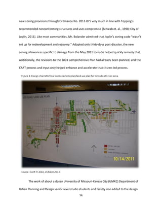 56
new zoning provisions through Ordinance No. 2011-075 very much in line with Topping’s
recommended nonconforming structures and uses compromise (Schwab et. al., 1998; City of
Joplin, 2011). Like most communities, Mr. Bolander admitted that Joplin’s zoning code “wasn’t
set up for redevelopment and recovery.” Adopted only thirty days post-disaster, the new
zoning allowances specific to damage from the May 2011 tornado helped quickly remedy that.
Additionally, the revisions to the 2003 Comprehensive Plan had already been planned, and the
CART process and input only helped enhance and accelerate that citizen-led process.
The work of about a dozen University of Missouri-Kansas City (UMKC) Department of
Urban Planning and Design senior-level studio students and faculty also added to the design
 