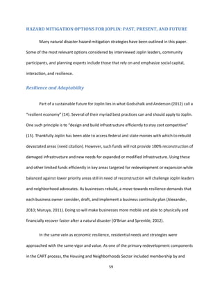 59
HAZARD MITIGATION OPTIONS FOR JOPLIN: PAST, PRESENT, AND FUTURE
Many natural disaster hazard mitigation strategies have been outlined in this paper.
Some of the most relevant options considered by interviewed Joplin leaders, community
participants, and planning experts include those that rely on and emphasize social capital,
interaction, and resilience.
Resilience and Adaptability
Part of a sustainable future for Joplin lies in what Godschalk and Anderson (2012) call a
“resilient economy” (14). Several of their myriad best practices can and should apply to Joplin.
One such principle is to “design and build infrastructure efficiently to stay cost competitive”
(15). Thankfully Joplin has been able to access federal and state monies with which to rebuild
devastated areas (need citation). However, such funds will not provide 100% reconstruction of
damaged infrastructure and new needs for expanded or modified infrastructure. Using these
and other limited funds efficiently in key areas targeted for redevelopment or expansion while
balanced against lower priority areas still in need of reconstruction will challenge Joplin leaders
and neighborhood advocates. As businesses rebuild, a move towards resilience demands that
each business owner consider, draft, and implement a business continuity plan (Alexander,
2010; Maruya, 2011). Doing so will make businesses more mobile and able to physically and
financially recover faster after a natural disaster (O’Brian and Sprenkle, 2012).
In the same vein as economic resilience, residential needs and strategies were
approached with the same vigor and value. As one of the primary redevelopment components
in the CART process, the Housing and Neighborhoods Sector included membership by and
 