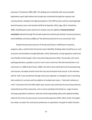 62
processes” (Trentelman 2009, 200). This abiding sense of identity with and, essentially,
dependence upon Joplin before the tornado was maintained through the response and
recovery phases, leading to the high participation in the CART process and the surprisingly high
level of business return and retention (O’Brian & Sprenkle, 2012; Cage, 2012; Trentelman,
2009). Amplifying this place attachment situation was the additional shared emotional
connection obtained through the tornado experience and the post-disaster recovery processes,
which McMillan and Chavis (1986) call “the definitive element for true community” (14).
Despite the pervasive presence of strong social bonds, modifications to policies,
programs, plans, and the built environment were identified. Building codes should focus on roof
structures and foundation strength (Bolander, 2012). Meanwhile, zoning regulations need to be
more flexible and thorough in their nonconforming provisions (ibid.). Structurally, safe rooms
quickly gained favor, possibly as much or even more so than the 74% who favored them in all
new homes in a 2006 study (Trulson, 2006). Like others have noted with multi-hazard planning
and recovery, tornadoes should not be the only natural disaster built around. In the interview
with Dr. Huff, it was shared that the high school was originally in a floodplain and is now being
built outside of it, and also with the addition of multiple safe rooms—“built with resiliency in
mind.” Comments from the CART public input sessions also confirmed structural improvements
and preferences of the community, such as storm-proofing multi-family (i.e., large structure
and large population) residences, while also enhancing building safety with updated building
codes for the entire city and not just reconstructed properties (CART, 2011). As Ms. Harrington
has noted, no matter the construction preference or expectation, the goal for Joplin has been
 