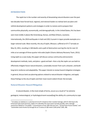 1
INTRODUCTION
The rapid rise in the number and severity of devastating natural disasters over the past
two decades have forced local, regional, and national leaders to redraw land use plans and
rethink development patterns and strategies in order to restore and to prepare their
communities physically, economically, and demographically. In the United States, this has been
seen most vividly in places like Greensburg, Kansas, and New Orleans, Louisiana.
Internationally, the 2010 earthquake in Haiti and 2011 tsunami in Japan provide examples on a
larger national scale. Most recently, the city of Joplin, Missouri, suffered an EF-51
tornado on
May 22, 2011, resulting in 160 deaths and a path of destruction scarring the city for over 22
miles at an average of three-quarter mile wide (Joplin Citizens Advisory Recovery Team, 2011).
Using Joplin as a case study, this paper will discuss various community and economic
development methods, tools, and plans—good and bad—that a city like Joplin can use both to
effectively mitigate future natural disasters, sustainably recover from such a disaster, and build
long-term resilience and adaptability. This paper intends to review hazard mitigation strategies
in general, discuss land use planning options related to natural disaster mitigation, and apply
these findings to the city of Joplin and their most recent violent threat: the tornado.
Natural Disaster Hazard Mitigation
A natural disaster, in the most simple of terms, occurs as a result of “an extreme
geological, meteorological, or hydrological event exceed[ing] the ability of a community to cope
1
Tornadoes are labeled on a scale from EF-0 to EF-5 based on their resultant damage, with EF referring to the
Enhanced Fujita Scale (Carmona, 2010). EF-5 identifies the most severe tornado possible, with a damage
assessment labeled as “Incredible,” 3-second gusts of over 200 miles per hour, “strong frame houses leveled,” and
“automobile-sized missiles fly through the air in excess of 100 meters (109 yards)” (ibid., 88).
 