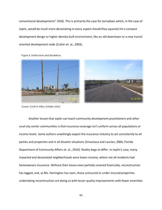 65
conventional developments” (450). This is primarily the case for tornadoes which, in the case of
Joplin, would be much more devastating in every aspect should they squarely hit a compact
development design or higher density built environment, like an old downtown or a new transit
oriented development node (Cutter et. al., 2003).
Another lesson that Joplin can teach community development practitioners and other
rural city center communities is that insurance coverage isn’t uniform across all populations or
income levels. Some authors unwittingly expect the insurance industry to act consistently to all
parties and properties and in all disaster situations (Srivastava and Laurian, 2006; Florida
Department of Community Affairs et. al., 2010). Reality begs to differ. In Joplin’s case, many
impacted and devastated neighborhoods were lower-income, where not all residents had
homeowners insurance. Without their losses even partially covered financially, reconstruction
has lagged, and, as Ms. Harrington has seen, those uninsured or under-insured properties
undertaking reconstruction are doing so with lesser quality improvements with fewer amenities
 