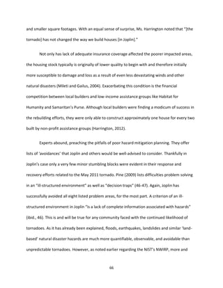 66
and smaller square footages. With an equal sense of surprise, Ms. Harrington noted that “[the
tornado] has not changed the way we build houses [in Joplin].”
Not only has lack of adequate insurance coverage affected the poorer impacted areas,
the housing stock typically is originally of lower quality to begin with and therefore initially
more susceptible to damage and loss as a result of even less devastating winds and other
natural disasters (Mileti and Gailus, 2004). Exacerbating this condition is the financial
competition between local builders and low-income assistance groups like Habitat for
Humanity and Samaritan’s Purse. Although local builders were finding a modicum of success in
the rebuilding efforts, they were only able to construct approximately one house for every two
built by non-profit assistance groups (Harrington, 2012).
Experts abound, preaching the pitfalls of poor hazard mitigation planning. They offer
lists of ‘avoidances’ that Joplin and others would be well-advised to consider. Thankfully in
Joplin’s case only a very few minor stumbling blocks were evident in their response and
recovery efforts related to the May 2011 tornado. Pine (2009) lists difficulties problem solving
in an “ill-structured environment” as well as “decision traps” (46-47). Again, Joplin has
successfully avoided all eight listed problem areas, for the most part. A criterion of an ill-
structured environment in Joplin “is a lack of complete information associated with hazards”
(ibid., 46). This is and will be true for any community faced with the continued likelihood of
tornadoes. As it has already been explained, floods, earthquakes, landslides and similar ‘land-
based’ natural disaster hazards are much more quantifiable, observable, and avoidable than
unpredictable tornadoes. However, as noted earlier regarding the NIST’s NWIRP, more and
 