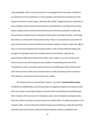 67
more knowledge—both current and historical—is being gathered for tornadoes, making this
one obstacle much less problematic. A more complete and relevant list of avoidances at the
response and initial recovery stage is offered by Boin (2010): clinging to the plan; waiting for all
facts and figures before making critical decisions; getting fixated on restoring communication
means; acting as if the command-and-control structure still stands; waiting for outside help;
disseminating unverified rumors; initiating the ‘blame game’; berating the public; and treating
the media as an enemy (134-136) [emphasis mine]. These are all certainly fair assessments of
what would constitute a poorly handled natural disaster response. However, Joplin was right to
focus on restoring immediate communication needs in order to more efficiently deploy and
manage first responders and ensure residents were all accounted for, especially the
approximately 7,000 school children (Huff, 2012). Also in Joplin’s case, the command-and-
control structure was still standing and was valuable in coordinating every facet of the
immediate life, health, and safety response (Stammer and McKeough, 2012). Perhaps other
parts of the country or other natural disaster types or scales would pose greater impacts on
these elements, but that was clearly not the case in Joplin.
One element that was overwhelmed, however, was Joplin’s communication system.
Thankfully the 200,000 dollars just previously spent to upgrade emergency warning sirens paid
off in ten minutes of warning for people in the path of the tornado (Stammer and McKeough,
2012). However, the new reverse-911 telephone system was immediately overloaded, with a
three hour delay in pushing out communication to residents (ibid.). The delay was greater in the
tornado’s wake, as several telecommunication towers were knocked out, along with electricity.
Severely taxed communication networks limited emergency response coordination and
 