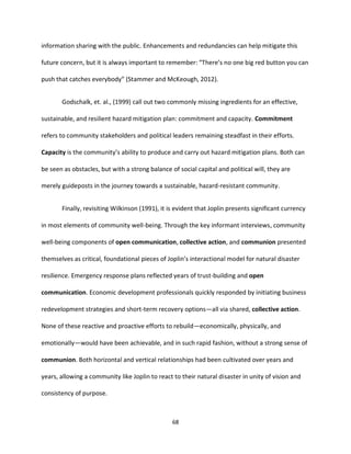 68
information sharing with the public. Enhancements and redundancies can help mitigate this
future concern, but it is always important to remember: “There’s no one big red button you can
push that catches everybody” (Stammer and McKeough, 2012).
Godschalk, et. al., (1999) call out two commonly missing ingredients for an effective,
sustainable, and resilient hazard mitigation plan: commitment and capacity. Commitment
refers to community stakeholders and political leaders remaining steadfast in their efforts.
Capacity is the community’s ability to produce and carry out hazard mitigation plans. Both can
be seen as obstacles, but with a strong balance of social capital and political will, they are
merely guideposts in the journey towards a sustainable, hazard-resistant community.
Finally, revisiting Wilkinson (1991), it is evident that Joplin presents significant currency
in most elements of community well-being. Through the key informant interviews, community
well-being components of open communication, collective action, and communion presented
themselves as critical, foundational pieces of Joplin’s interactional model for natural disaster
resilience. Emergency response plans reflected years of trust-building and open
communication. Economic development professionals quickly responded by initiating business
redevelopment strategies and short-term recovery options—all via shared, collective action.
None of these reactive and proactive efforts to rebuild—economically, physically, and
emotionally—would have been achievable, and in such rapid fashion, without a strong sense of
communion. Both horizontal and vertical relationships had been cultivated over years and
years, allowing a community like Joplin to react to their natural disaster in unity of vision and
consistency of purpose.
 