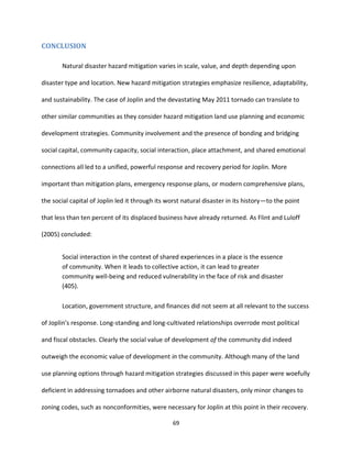 69
CONCLUSION
Natural disaster hazard mitigation varies in scale, value, and depth depending upon
disaster type and location. New hazard mitigation strategies emphasize resilience, adaptability,
and sustainability. The case of Joplin and the devastating May 2011 tornado can translate to
other similar communities as they consider hazard mitigation land use planning and economic
development strategies. Community involvement and the presence of bonding and bridging
social capital, community capacity, social interaction, place attachment, and shared emotional
connections all led to a unified, powerful response and recovery period for Joplin. More
important than mitigation plans, emergency response plans, or modern comprehensive plans,
the social capital of Joplin led it through its worst natural disaster in its history—to the point
that less than ten percent of its displaced business have already returned. As Flint and Luloff
(2005) concluded:
Social interaction in the context of shared experiences in a place is the essence
of community. When it leads to collective action, it can lead to greater
community well-being and reduced vulnerability in the face of risk and disaster
(405).
Location, government structure, and finances did not seem at all relevant to the success
of Joplin’s response. Long-standing and long-cultivated relationships overrode most political
and fiscal obstacles. Clearly the social value of development of the community did indeed
outweigh the economic value of development in the community. Although many of the land
use planning options through hazard mitigation strategies discussed in this paper were woefully
deficient in addressing tornadoes and other airborne natural disasters, only minor changes to
zoning codes, such as nonconformities, were necessary for Joplin at this point in their recovery.
 
