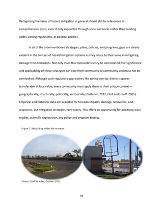 70
Recognizing the value of hazard mitigation in general should still be referenced in
comprehensive plans, even if only supported through social networks rather than building
codes, zoning regulations, or political policies.
In all of the aforementioned strategies, plans, policies, and programs, gaps are clearly
evident in the context of hazard mitigation options as they relate to their value in mitigating
damage from tornadoes. Not only must this topical deficiency be ameliorated, the significance
and applicability of these strategies can vary from community to community and must not be
overlooked. Although such regulatory approaches like zoning overlay districts appear
transferable at face value, every community must apply them in their unique context—
geographically, structurally, politically, and socially (Castaner, 2012; Flint and Luloff, 2005).
Empirical and historical data are available for tornado impacts, damage, recoveries, and
responses, but mitigation strategies vary widely. This offers an opportunity for additional case
studies, scientific exploration, and policy and program testing.
 