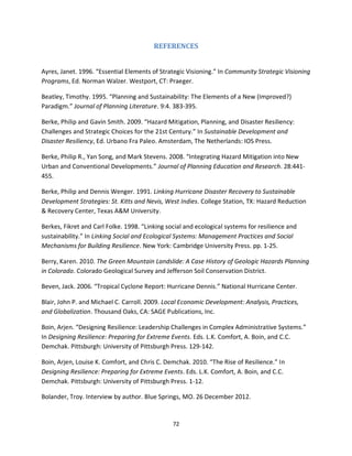 72
REFERENCES
Ayres, Janet. 1996. “Essential Elements of Strategic Visioning.” In Community Strategic Visioning
Programs, Ed. Norman Walzer. Westport, CT: Praeger.
Beatley, Timothy. 1995. “Planning and Sustainability: The Elements of a New (Improved?)
Paradigm.” Journal of Planning Literature. 9:4. 383-395.
Berke, Philip and Gavin Smith. 2009. “Hazard Mitigation, Planning, and Disaster Resiliency:
Challenges and Strategic Choices for the 21st Century.” In Sustainable Development and
Disaster Resiliency, Ed. Urbano Fra Paleo. Amsterdam, The Netherlands: IOS Press.
Berke, Philip R., Yan Song, and Mark Stevens. 2008. “Integrating Hazard Mitigation into New
Urban and Conventional Developments.” Journal of Planning Education and Research. 28:441-
455.
Berke, Philip and Dennis Wenger. 1991. Linking Hurricane Disaster Recovery to Sustainable
Development Strategies: St. Kitts and Nevis, West Indies. College Station, TX: Hazard Reduction
& Recovery Center, Texas A&M University.
Berkes, Fikret and Carl Folke. 1998. “Linking social and ecological systems for resilience and
sustainability.” In Linking Social and Ecological Systems: Management Practices and Social
Mechanisms for Building Resilience. New York: Cambridge University Press. pp. 1-25.
Berry, Karen. 2010. The Green Mountain Landslide: A Case History of Geologic Hazards Planning
in Colorado. Colorado Geological Survey and Jefferson Soil Conservation District.
Beven, Jack. 2006. “Tropical Cyclone Report: Hurricane Dennis.” National Hurricane Center.
Blair, John P. and Michael C. Carroll. 2009. Local Economic Development: Analysis, Practices,
and Globalization. Thousand Oaks, CA: SAGE Publications, Inc.
Boin, Arjen. “Designing Resilience: Leadership Challenges in Complex Administrative Systems.”
In Designing Resilience: Preparing for Extreme Events. Eds. L.K. Comfort, A. Boin, and C.C.
Demchak. Pittsburgh: University of Pittsburgh Press. 129-142.
Boin, Arjen, Louise K. Comfort, and Chris C. Demchak. 2010. “The Rise of Resilience.” In
Designing Resilience: Preparing for Extreme Events. Eds. L.K. Comfort, A. Boin, and C.C.
Demchak. Pittsburgh: University of Pittsburgh Press. 1-12.
Bolander, Troy. Interview by author. Blue Springs, MO. 26 December 2012.
 